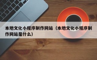 安顺本地文化小程序制作网站（本地文化小程序制作网站是什么）